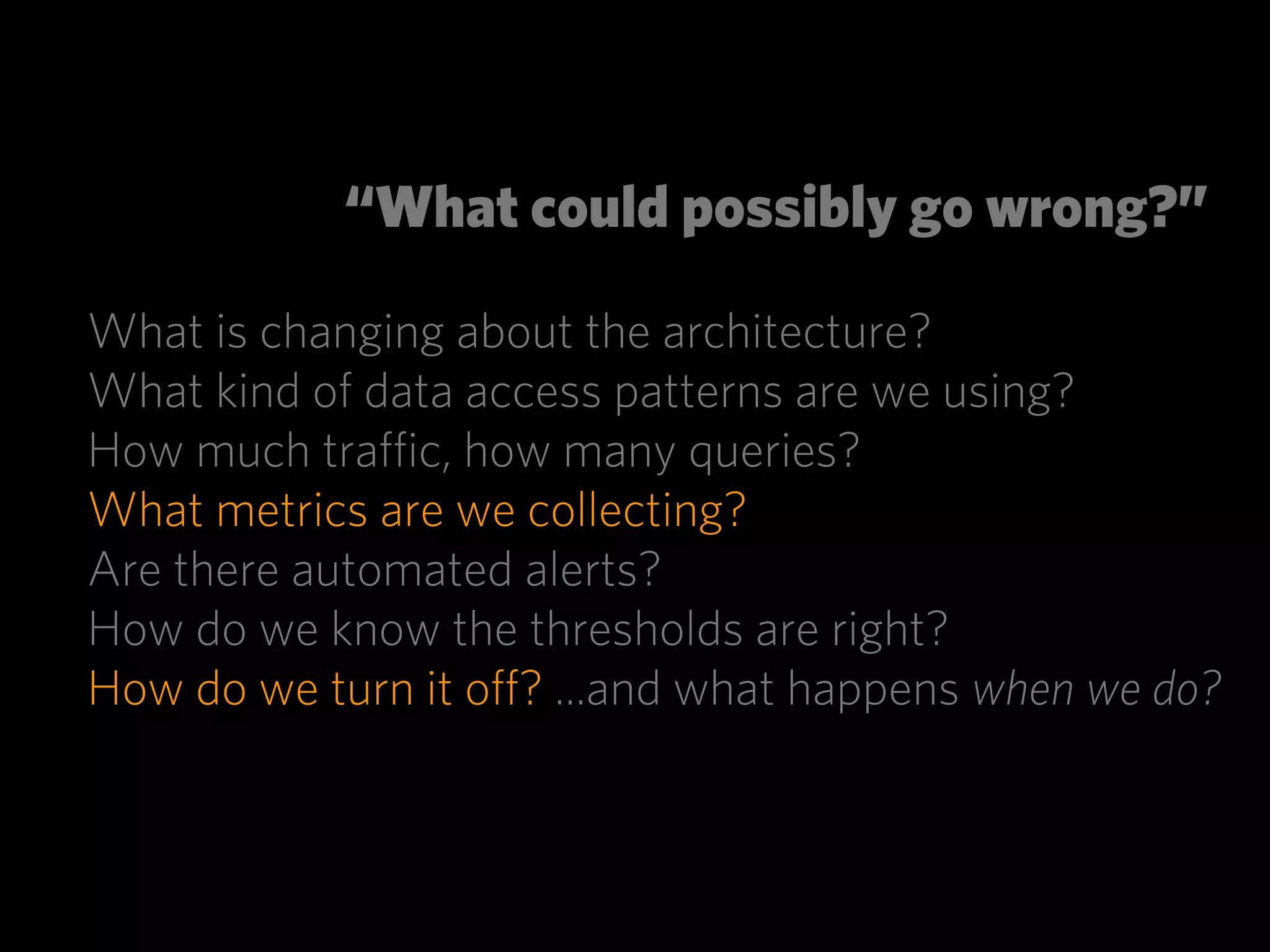 “What could possibly go wrong?”

What is changing about the architecture?
What kind of data access patterns are we using?
How much traﬃc, how many queries?
What metrics are we collecting?
Are there automated alerts?
How do we know the thresholds are right?
How do we turn it oﬀ? ...and what happens when we do?
 