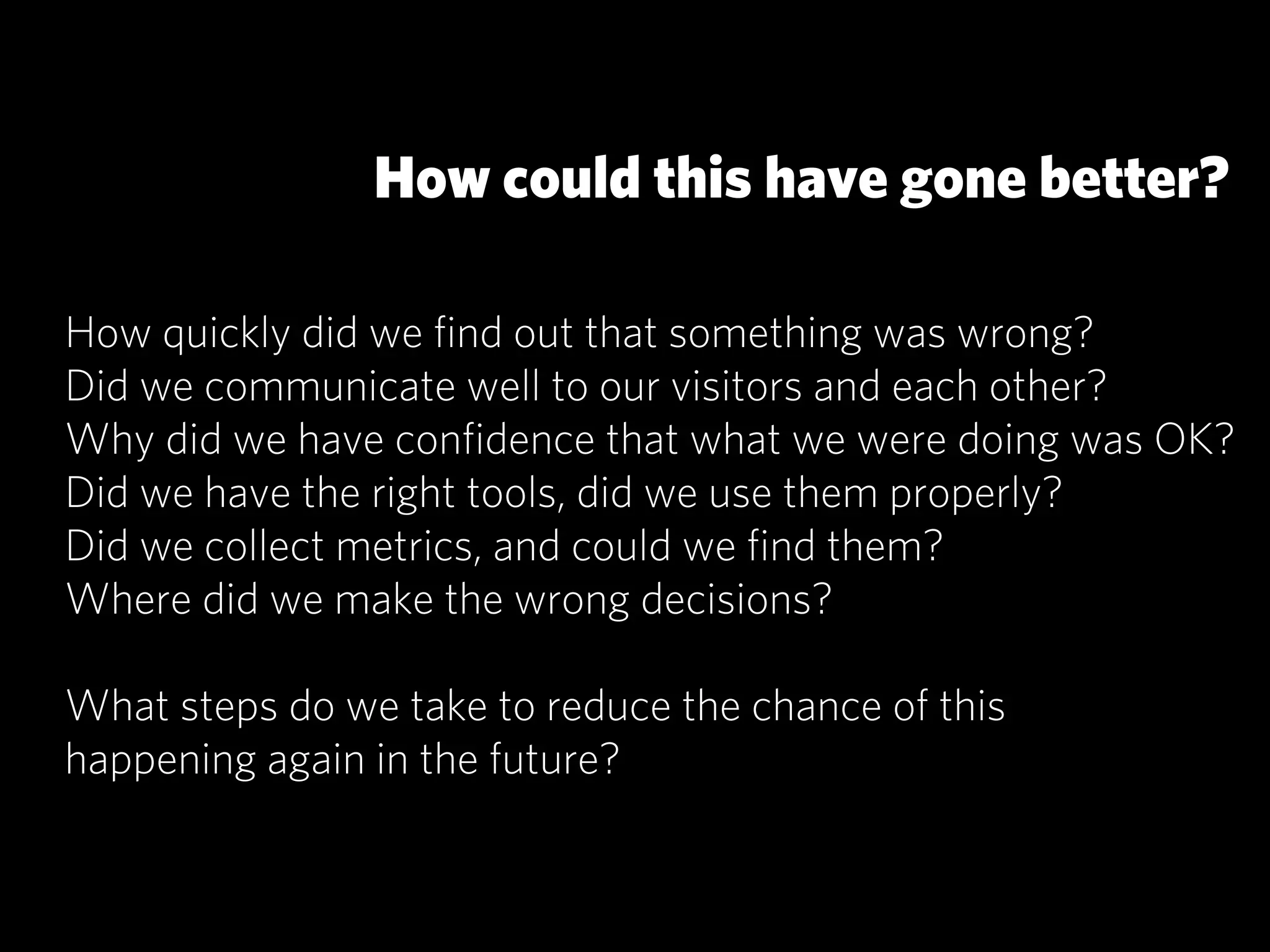 How could this have gone better?

How quickly did we ﬁnd out that something was wrong?
Did we communicate well to our visitors and each other?
Why did we have conﬁdence that what we were doing was OK?
Did we have the right tools, did we use them properly?
Did we collect metrics, and could we ﬁnd them?
Where did we make the wrong decisions?

What steps do we take to reduce the chance of this
happening again in the future?
 