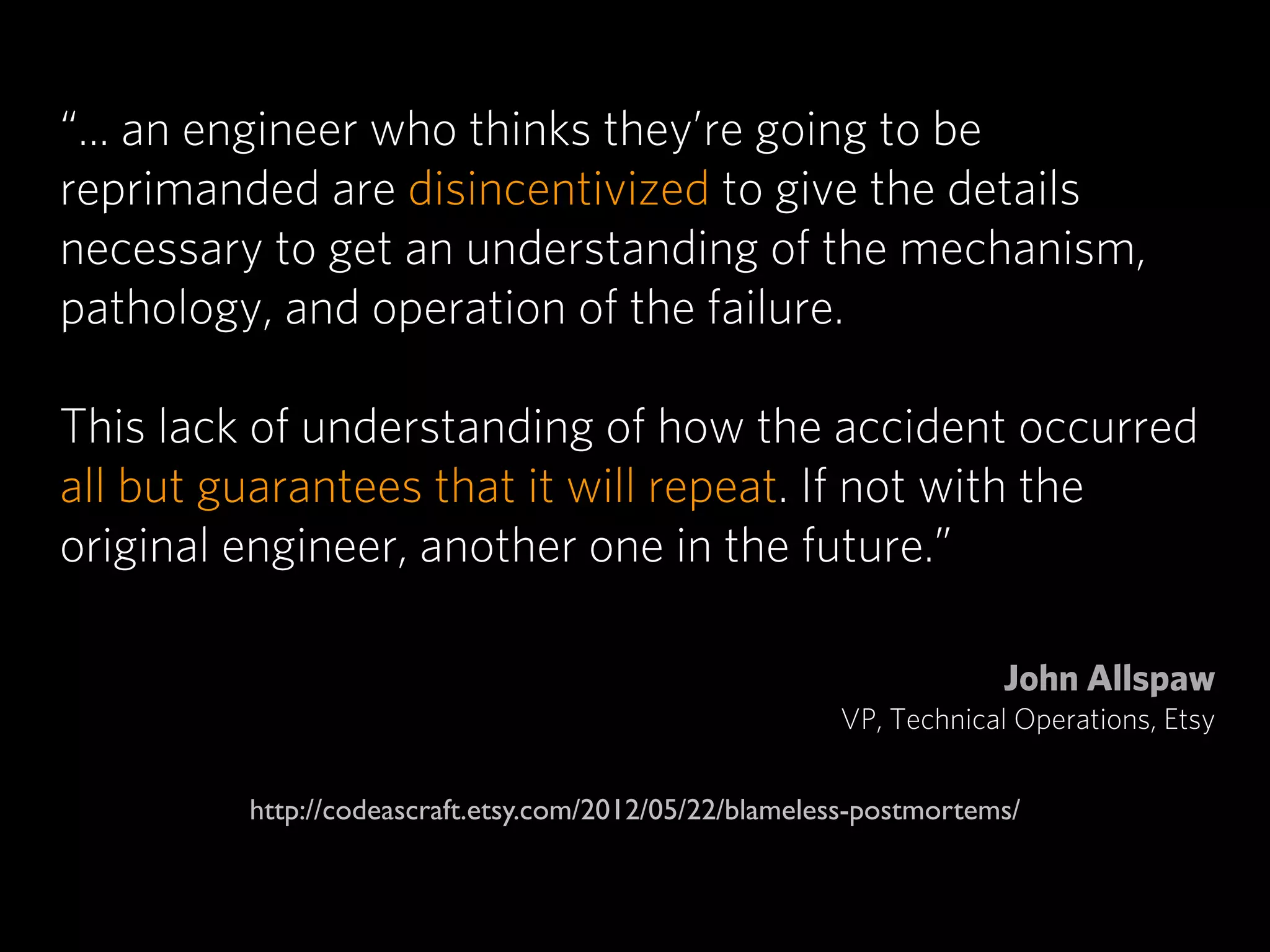 “... an engineer who thinks they’re going to be
reprimanded are disincentivized to give the details
necessary to get an understanding of the mechanism,
pathology, and operation of the failure.

This lack of understanding of how the accident occurred
all but guarantees that it will repeat. If not with the
original engineer, another one in the future.”

                                                                    John Allspaw
                                                       VP, Technical Operations, Etsy


         http://codeascraft.etsy.com/2012/05/22/blameless-postmortems/
 