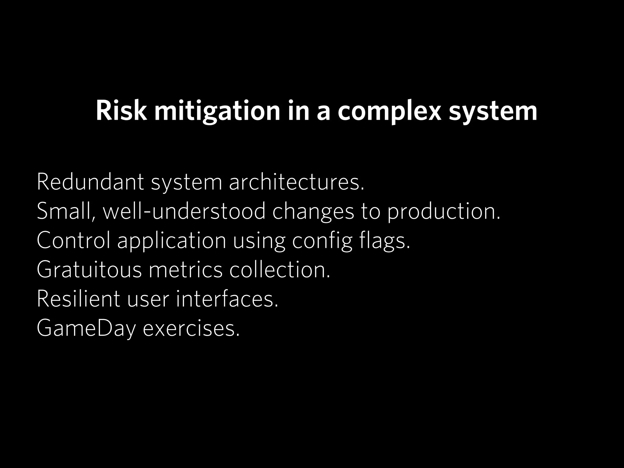 Risk mitigation in a complex system

Redundant system architectures.
Small, well-understood changes to production.
Control application using conﬁg ﬂags.
Gratuitous metrics collection.
Resilient user interfaces.
GameDay exercises.
 