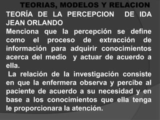 TEORIAS, MODELOS Y RELACIONTEORÍA DE LA PERCEPCION  DE IDA JEAN ORLANDOMenciona que la percepción se define como el proceso de extracción de información para adquirir conocimientos acerca del medio  y actuar de acuerdo a ella.La relación de la investigación consiste en que la enfermera observa y percibe al paciente de acuerdo a su necesidad y en base a los conocimientos que ella tenga  le proporcionara la atención.