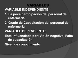 VARIABLESVARIABLE INDEPENDIENTE:1. La poca participación del personal de enfermería.2. Grado de Capacitación del personal de enfermería.VARIABLE DEPENDIENTE:Esta influenciada por: Visión negativa, Falta de capacitaciónNivel  de conocimiento