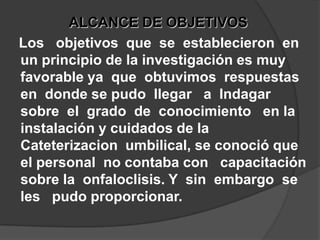 ALCANCE DE OBJETIVOS   Los   objetivos  que  se  establecieron  en  un principio de la investigación es muy favorable ya  que  obtuvimos  respuestas  en  donde se pudo  llegar   a  Indagar    sobre  el  grado  de  conocimiento   en la instalación y cuidados de la  Cateterizacion  umbilical, se conoció que el personal  no contaba con   capacitación sobre la  onfaloclisis. Y  sin  embargo  se  les   pudo proporcionar.