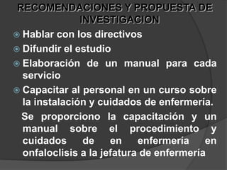 RECOMENDACIONES Y PROPUESTA DE INVESTIGACIONHablar con los directivos Difundir el estudio Elaboración de un manual para cada servicio Capacitar al personal en un curso sobre la instalación y cuidados de enfermería.   Se proporciono la capacitación y un  manual sobre el procedimiento y cuidados de en enfermería en onfaloclisis a la jefatura de enfermería
