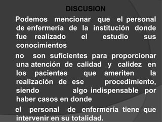 DISCUSION   Podemos  mencionar  que  el personal de enfermería  de  la  institución  donde   fue realizado  el  estudio  sus  conocimientos   no  son suficientes para proporcionar una atención  de  calidad   y   calidez   en   los pacientes  que ameriten  la realización de ese    procedimiento,     siendo           algo indispensable  por  haber casos en donde   el    personal    de   enfermería  tiene  que intervenir en su totalidad.