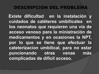 DESCRIPCION DEL PROBLEMA   Existe dificultad  en la instalación y cuidados de catéteres umbilicales  en los neonatos que requieren una vía de acceso venoso para la ministración de medicamentos y en ocasiones la NPT, por lo que se tiene que efectuar la cateterizacion umbilical, para no estar puncionando otras venas más complicadas de difícil acceso.