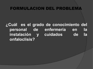FORMULACION DEL PROBLEMA¿Cuál  es el grado de conocimiento del personal de enfermería en la instalación y cuidados  de la onfaloclisis?