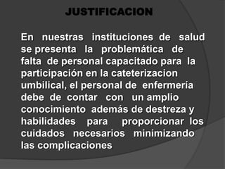 JUSTIFICACIONEn   nuestras   instituciones  de   salud  se presenta   la   problemática   de    falta  de personal capacitado para  la participación en la cateterizacion  umbilical, el personal de  enfermería  debe  de  contar   con   un amplio conocimiento  además de destreza y    habilidades    para     proporcionar  los cuidados   necesarios   minimizando    las complicaciones