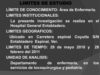LIMITES DE ESTUDIOLÍMITE DE CONOCIMIENTO: Área de Enfermería. LIMITES INSTITUCIONALES:   La presente investigación se realiza en el Hospital General Entabladero.LIMITES GEOGRAFICOS:   Ubicado en Carretera espinal Coyutla S/N Entabladero  Espinal, Ver.LIMITES DE TIEMPO: 29 de mayo 2010 y  28 febrero del 2011UNIDAD DE ANALISIS:    Departamento  de enfermería, en los     servicios de tocoquirurgico y pediatría.