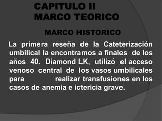 CAPITULO II MARCO TEORICO MARCO HISTORICO  La primera reseña de la Cateterización  umbilical la encontramos a finales  de los  años  40.  Diamond LK,  utilizó  el acceso  venoso  central  de  los vasos umbilicales          para              realizar transfusiones en los casos de anemia e ictericia grave.  