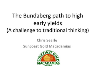 The Bundaberg path to high
         early yields
(A challenge to traditional thinking)
              Chris Searle
       Suncoast Gold Macadamias
 