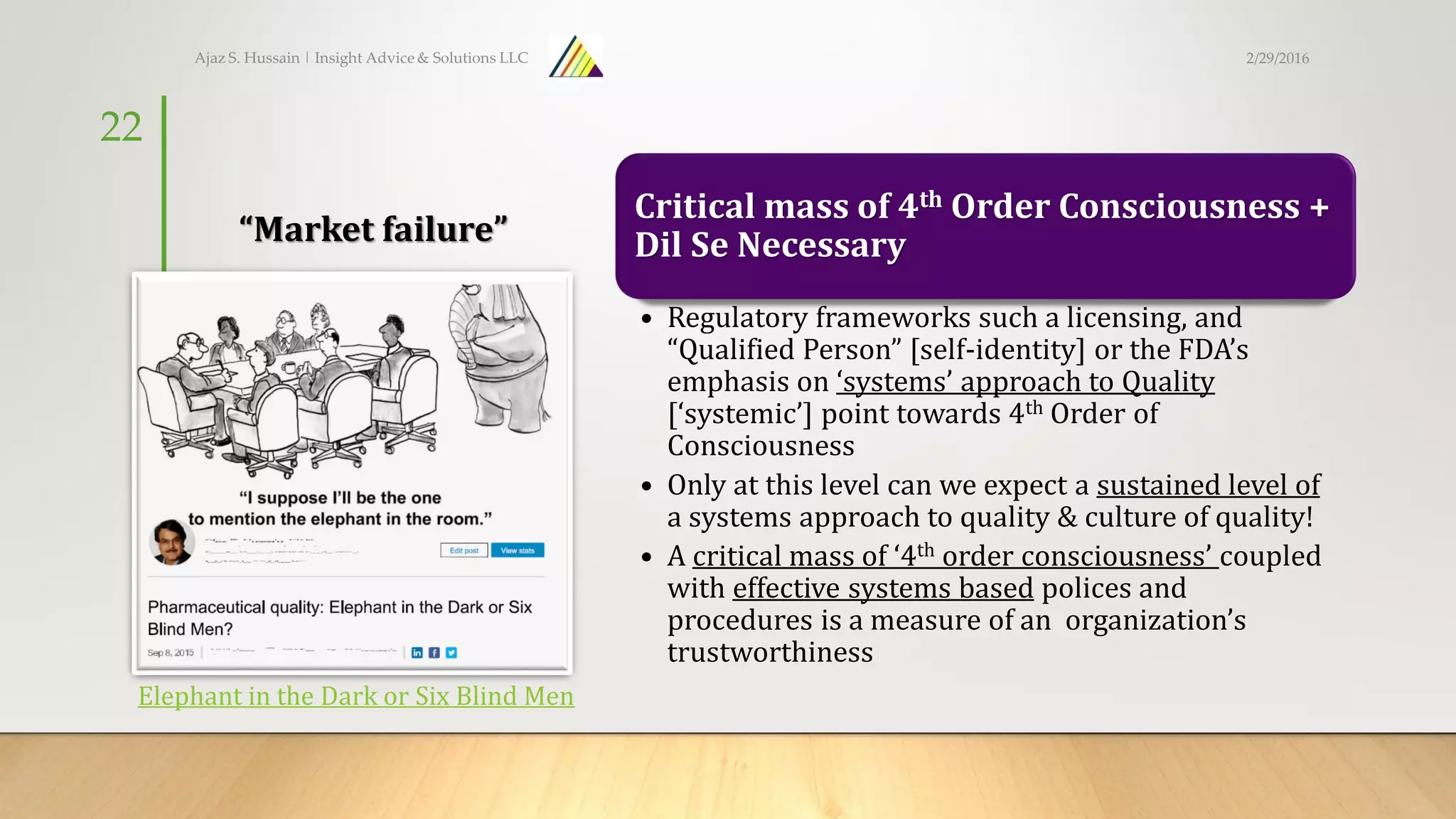 “Market failure”
Critical mass of 4th Order Consciousness +
Dil Se Necessary
• Regulatory frameworks such a licensing, and
“Qualified Person” [self-identity] or the FDA’s
emphasis on ‘systems’ approach to Quality
[‘systemic’] point towards 4th Order of
Consciousness
• Only at this level can we expect a sustained level of
a systems approach to quality & culture of quality!
• A critical mass of ‘4th order consciousness’ coupled
with effective systems based polices and
procedures is a measure of an organization’s
trustworthiness
Ajaz S. Hussain | Insight Advice & Solutions LLC
22
Elephant in the Dark or Six Blind Men
2/29/2016
 