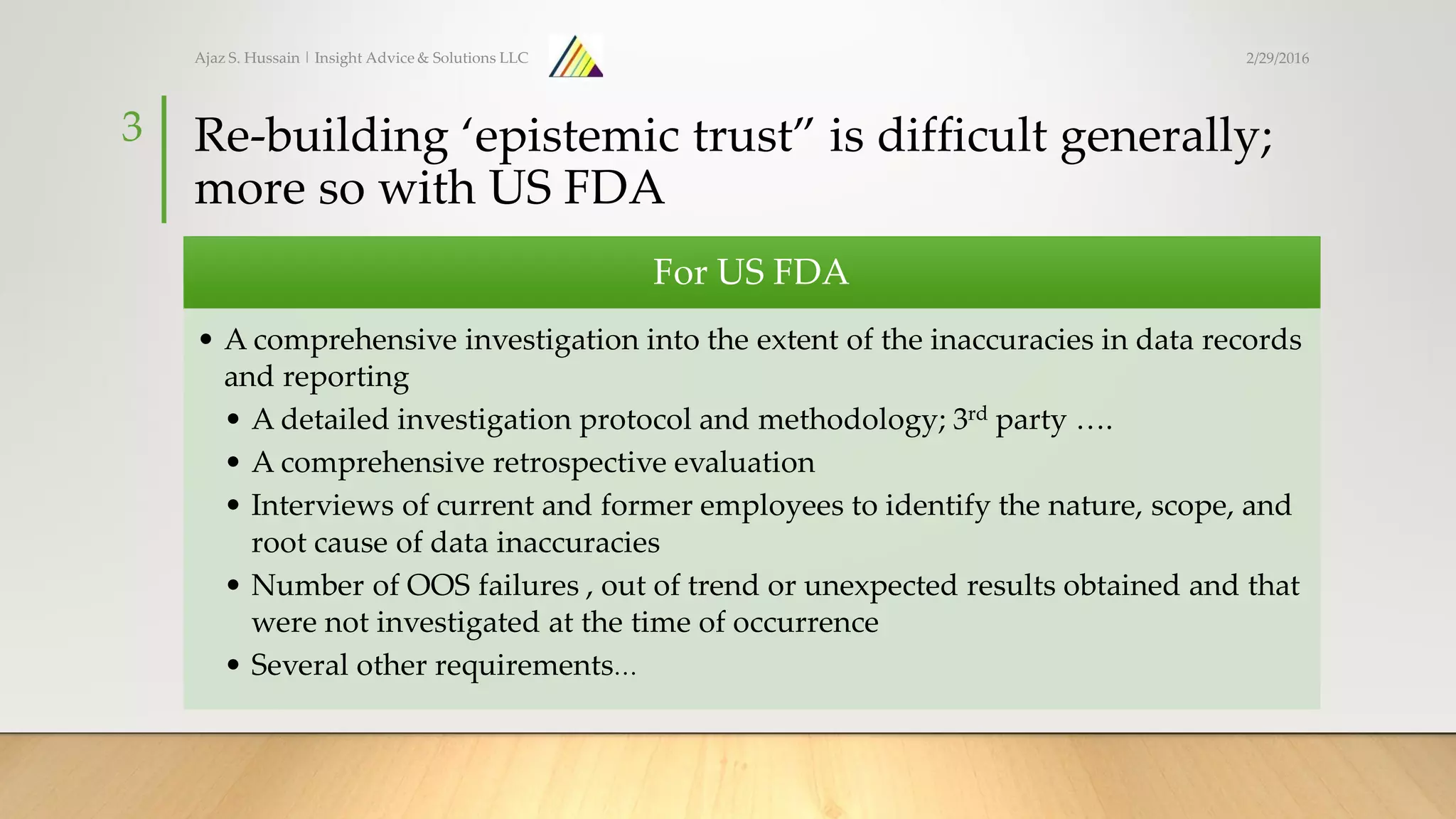 Re-building ‘epistemic trust” is difficult generally;
more so with US FDA
For US FDA
• A comprehensive investigation into the extent of the inaccuracies in data records
and reporting
• A detailed investigation protocol and methodology; 3rd party ….
• A comprehensive retrospective evaluation
• Interviews of current and former employees to identify the nature, scope, and
root cause of data inaccuracies
• Number of OOS failures , out of trend or unexpected results obtained and that
were not investigated at the time of occurrence
• Several other requirements…
Ajaz S. Hussain | Insight Advice & Solutions LLC
3
2/29/2016
 