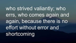 who strived valiantly; who
errs, who comes again and
again, because there is no
effort without error and
shortcoming
 