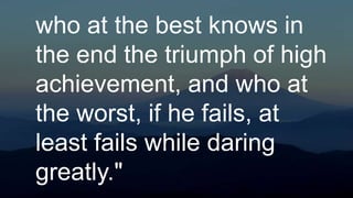 who at the best knows in
the end the triumph of high
achievement, and who at
the worst, if he fails, at
least fails while daring
greatly."
 