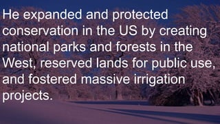 He expanded and protected
conservation in the US by creating
national parks and forests in the
West, reserved lands for public use,
and fostered massive irrigation
projects.
 