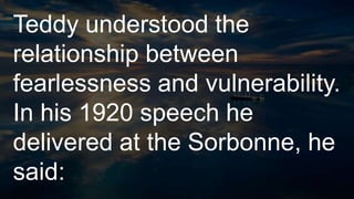 Teddy understood the
relationship between
fearlessness and vulnerability.
In his 1920 speech he
delivered at the Sorbonne, he
said:
 