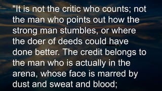 "It is not the critic who counts; not
the man who points out how the
strong man stumbles, or where
the doer of deeds could have
done better. The credit belongs to
the man who is actually in the
arena, whose face is marred by
dust and sweat and blood;
 