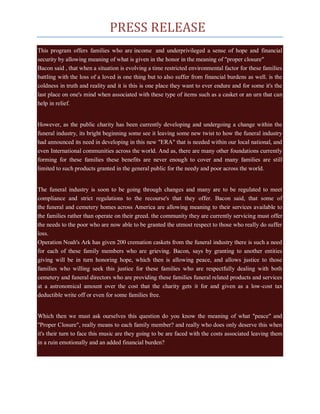 PRESS RELEASE
This program offers families who are income and underprivileged a sense of hope and financial
security by allowing meaning of what is given in the honor in the meaning of "proper closure"
Bacon said , that when a situation is evolving a time restricted environmental factor for these families
battling with the loss of a loved is one thing but to also suffer from financial burdens as well. is the
coldness in truth and reality and it is this is one place they want to ever endure and for some it's the
last place on one's mind when associated with these type of items such as a casket or an urn that can
help in relief.


However, as the public charity has been currently developing and undergoing a change within the
funeral industry, its bright beginning some see it leaving some new twist to how the funeral industry
had announced its need in developing in this new "ERA" that is needed within our local national, and
even International communities across the world. And as, there are many other foundations currently
forming for these families these benefits are never enough to cover and many families are still
limited to such products granted in the general public for the needy and poor across the world.


The funeral industry is soon to be going through changes and many are to be regulated to meet
compliance and strict regulations to the recourse's that they offer. Bacon said, that some of
the funeral and cemetery homes across America are allowing meaning to their services available to
the families rather than operate on their greed. the community they are currently servicing must offer
the needs to the poor who are now able to be granted the utmost respect to those who really do suffer
loss.
Operation Noah's Ark has given 200 cremation caskets from the funeral industry there is such a need
for each of these family members who are grieving. Bacon, says by granting to another entities
giving will be in turn honoring hope, which then is allowing peace, and allows justice to those
families who willing seek this justice for these families who are respectfully dealing with both
cemetery and funeral directors who are providing these families funeral related products and services
at a astronomical amount over the cost that the charity gets it for and given as a low-cost tax
deductible write off or even for some families free.


Which then we must ask ourselves this question do you know the meaning of what "peace" and
"Proper Closure", really means to each family member? and really who does only deserve this when
it's their turn to face this music are they going to be are faced with the costs associated leaving them
in a ruin emotionally and an added financial burden?
 