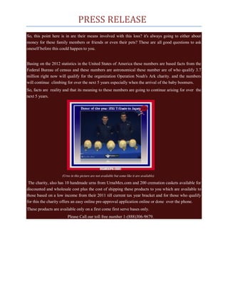 PRESS RELEASE
So, this point here is in are their means involved with this loss? it's always going to either about
money for these family members or friends or even their pets? These are all good questions to ask
oneself before this could happen to you.


Basing on the 2012 statistics in the United States of America these numbers are based facts from the
Federal Bureau of census and these numbers are astronomical these number are of who qualify 3.7
million right now will qualify for the organization Operation Noah's Ark charity. and the numbers
will continue climbing for over the next 5 years especially when the arrival of the baby boomers.
So, facts are reality and that its meaning to these numbers are going to continue arising for over the
next 5 years.




                     (Urns in this picture are not available but some like it are available)

 The charity, also has 10 handmade urns from UrnaMex.com and 200 cremation caskets available for
discounted and wholesale cost plus the cost of shipping these products to you which are available to
those based on a low income from their 2011 till current tax year bracket and for those who qualify
for this the charity offers an easy online pre-approval application online or done over the phone.
These products are available only on a first come first serve bases only.
                         Please Call our toll free number 1-(888)306-9679.
 