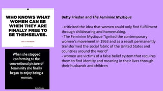 Betty Friedan and The Feminine Mystique
- criticized the idea that women could only find fulfillment
through childrearing and homemaking.
- The Feminine Mystique “ignited the contemporary
women's movement in 1963 and as a result permanently
transformed the social fabric of the United States and
countries around the world”
- women are victims of a false belief system that requires
them to find identity and meaning in their lives through
their husbands and children
 