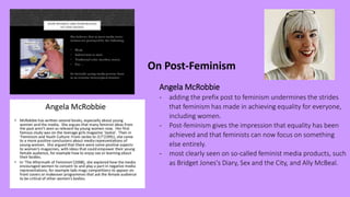 On Post-Feminism
Angela McRobbie
- adding the prefix post to feminism undermines the strides
that feminism has made in achieving equality for everyone,
including women.
- Post-feminism gives the impression that equality has been
achieved and that feminists can now focus on something
else entirely.
- most clearly seen on so-called feminist media products, such
as Bridget Jones's Diary, Sex and the City, and Ally McBeal.
 