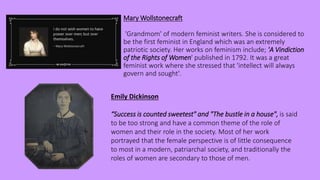 Mary Wollstonecraft
'Grandmom' of modern feminist writers. She is considered to
be the first feminist in England which was an extremely
patriotic society. Her works on feminism include; 'A Vindiction
of the Rights of Women' published in 1792. It was a great
feminist work where she stressed that 'intellect will always
govern and sought'.
Emily Dickinson
“Success is counted sweetest" and "The bustle in a house", is said
to be too strong and have a common theme of the role of
women and their role in the society. Most of her work
portrayed that the female perspective is of little consequence
to most in a modern, patriarchal society, and traditionally the
roles of women are secondary to those of men.
 