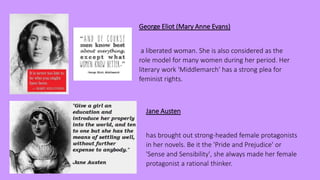 George Eliot (Mary Anne Evans)
a liberated woman. She is also considered as the
role model for many women during her period. Her
literary work 'Middlemarch' has a strong plea for
feminist rights.
Jane Austen
has brought out strong-headed female protagonists
in her novels. Be it the 'Pride and Prejudice' or
'Sense and Sensibility', she always made her female
protagonist a rational thinker.
 