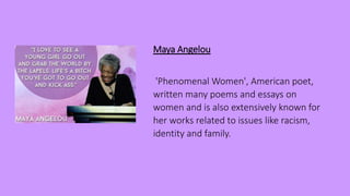 Maya Angelou
'Phenomenal Women', American poet,
written many poems and essays on
women and is also extensively known for
her works related to issues like racism,
identity and family.
 