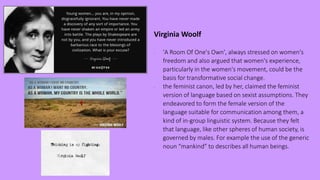 Virginia Woolf
- 'A Room Of One's Own', always stressed on women's
freedom and also argued that women's experience,
particularly in the women's movement, could be the
basis for transformative social change.
- the feminist canon, led by her, claimed the feminist
version of language based on sexist assumptions. They
endeavored to form the female version of the
language suitable for communication among them, a
kind of in-group linguistic system. Because they felt
that language, like other spheres of human society, is
governed by males. For example the use of the generic
noun “mankind” to describes all human beings.
 