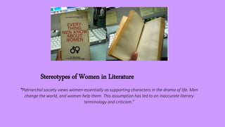 Stereotypes of Women in Literature
“Patriarchal society views women essentially as supporting characters in the drama of life. Men
change the world, and women help them. This assumption has led to an inaccurate literary
terminology and criticism.”
 
