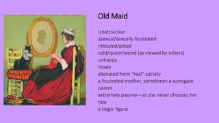 Old Maid
Unattractive
asexual/sexually frustrated
ridiculed/pitied
cold/queer/weird (as viewed by others)
unhappy
nosey
alienated from “real” society
a frustrated mother, sometimes a surrogate
parent
extremely passive—as she never chooses her
role
a tragic figure
 