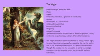 The Virgin
pure in thought, word and deed
chaste
angelic
Innocent (untouched / ignorant of wordly life)
passive
worshipped in a spiritual way
religious/pious/spiritual
comforting/healing
life-giving
asexual/nonsexual
Symbolically she may be described in terms of lightness, clarity,
whiteness, shapelessness, with an ethereal luminescence.
The Virgin stereotype allows the female to always remain a girl,
to never have to acknowledge her sexuality. She has the ability,
due to her proximity to saintliness, to cleanse, heal and save.
Though she possess not the sensuality of carnal knowledge,
men adore her. As Ferguson notes, she brings life and she
nurtures it.
 