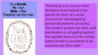 “Femininity is no more a mere
biological issue instead it has
gained the form of a social
construction stereotyped by
patriarchal patterns of society.
The modern woman has been, and
postmodern is, struggling against
the lopsided texture of the society
where female is considered to be
someone less than male.”
 
