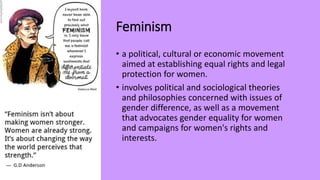 Feminism
• a political, cultural or economic movement
aimed at establishing equal rights and legal
protection for women.
• involves political and sociological theories
and philosophies concerned with issues of
gender difference, as well as a movement
that advocates gender equality for women
and campaigns for women's rights and
interests.
 