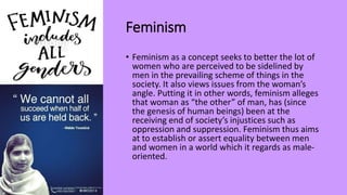 Feminism
• Feminism as a concept seeks to better the lot of
women who are perceived to be sidelined by
men in the prevailing scheme of things in the
society. It also views issues from the woman’s
angle. Putting it in other words, feminism alleges
that woman as “the other” of man, has (since
the genesis of human beings) been at the
receiving end of society’s injustices such as
oppression and suppression. Feminism thus aims
at to establish or assert equality between men
and women in a world which it regards as male-
oriented.
 