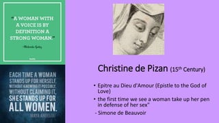 Christine de Pizan (15th Century)
• Epitre au Dieu d'Amour (Epistle to the God of
Love)
• the first time we see a woman take up her pen
in defense of her sex"
- Simone de Beauvoir
 