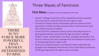 Three Waves of Feminism
First Wave (nineteenth and early twentieth centuries)
- women's suffrage movements of the nineteenth and early twentieth
centuries (mainly concerned with women's right to vote)
- promotion of equal contract and property rights for women and the
opposition to chattel marriage and ownership of married women (and
their children) by their husbands.
- by the end of the nineteenth century, activism focused primarily on
gaining political power, particularly the right of women's suffrage.
- Leaders include: Lucretia Mott, Lucy Stone, Elizabeth Cady Stanton, and
Susan B. Anthony, who each campaigned for the abolition of slavery prior
to championing women's right to vote
- American first-wave feminism is considered to have ended with the
passage of the Nineteenth Amendment to the United States Constitution
(1919), granting women the right to vote in all states.
 
