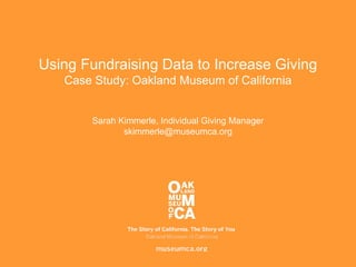 Using Fundraising Data to Increase Giving
Case Study: Oakland Museum of California
Sarah Kimmerle, Individual Giving Manager
skimmerle@museumca.org
 