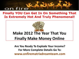 Finally YOU Can Get In On Something That
 Is Extremely Hot And Truly Phenomenal!




     Make 2012 The Year That You
     Finally Make Money Online
      Are You Ready To Explode Your Income?
         For More Complete Details Go To:
      www.onfirematrixdreamteam.com
 