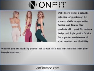 onfitstore.com
Onfit Store stocks a reliable
collection of sportswear for
women, which merges active
fashion and fitness. Our
products offer great fit, modern
design and high quality fabrics
for a perfect combination of
style, comfort, and flexibility.
Whether you are readying yourself for a walk or a run, our collection suits your
lifestyle-in-action.
 