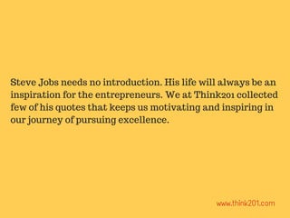 Steve Jobs needs no introduction. His life will always be an
inspiration for the entrepreneurs. We at Think201 collected
few of his quotes that keeps us motivating and inspiring in
our journey of pursuing excellence.
www.think201.com
 