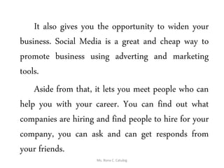 It also gives you the opportunity to widen your
business. Social Media is a great and cheap way to
promote business using adverting and marketing
tools.
Aside from that, it lets you meet people who can
help you with your career. You can find out what
companies are hiring and find people to hire for your
company, you can ask and can get responds from
your friends.
Ms. Rona C. Catubig
 