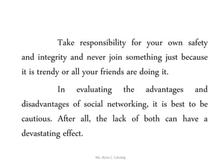 Take responsibility for your own safety
and integrity and never join something just because
it is trendy or all your friends are doing it.
In evaluating the advantages and
disadvantages of social networking, it is best to be
cautious. After all, the lack of both can have a
devastating effect.
Ms. Rona C. Catubig
 