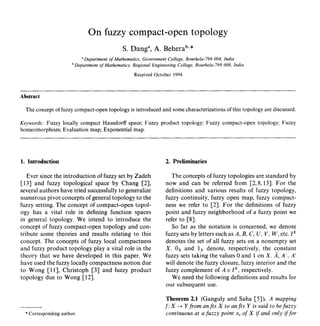 Published in Fuzzy Sets and Systems, 1996, Vol 80, Iss 3, P 377-                            Archived with Dspace@nitr
381 author email abehera@nitrkl.ac.in                                                       http://dspace.nitrkl.ac.in/dspace


                                  On fuzzy compact-open topology
                                                  S. Dang a, A. Behera b'*
                               Department of Mathematics, GovernmentCollege, Rourkela-769 004, India
                           bDepartment of Mathematics, Regional Engineering College, Rourkela-769 008, India
                                                        Received October 1994


     Abstract

       The concept of fuzzy compact-open topology is introduced and some characterizations of this topology are discussed.

     Keywords: Fuzzy locally compact Hausdorff space; Fuzzy product topology; Fuzzy compact-open topology; Fuzzy
     homeomorphism; Evaluation map; Exponential map.




     1. Introduction                                                   2. Preliminaries

        Ever since the introduction of fuzzy set by Zadeh                 The concepts of fuzzy topologies are standard by
     [13] and fuzzy topological space by Chang [2],                    now and can be referred from [2, 8, 13]. For the
     several authors have tried successfully to generalize             definitions and various results of fuzzy topology,
     numerous pivot concepts of general topology to the                fuzzy continuity, fuzzy open map, fuzzy compact-
     fuzzy setting. The concept of compact-open topol-                 ness we refer to [2]. For the definitions of fuzzy
     ogy has a vital role in defining function spaces                  point and fuzzy neighborhood of a fuzzy point we
     in general topology. We intend to introduce the                   refer to [8].
     concept of fuzzy compact-open topology and con-                      So far as the notation is concerned, we denote
     tribute some theories and results relating to this                fuzzy sets by letters such as A, B, C, U, V, W, etc. I x
     concept. The concepts of fuzzy local compactness                  denotes the set of all fuzzy sets on a nonempty set
     and fuzzy product topology play a vital role in the               X. 0x and lx denote, respectively, the constant
     theory that we have developed in this paper. We                   fuzzy sets taking the values 0 and 1 on X. A, A t, A'
     have used the fuzzy locally compactness notion due                will denote the fuzzy closure, fuzzy interior and the
     to Wong [11], Christoph [3] and fuzzy product                     fuzzy complement of A e I x, respectively.
     topology due to Wong [12].                                           We need the following definitions and results for
                                                                       our subsequent use.

                                                                       Theorem 2.1 (Ganguly and Saha [5]). A mapping
                                                                      f : X ~ Y from antis X to antis Y is said to be f u z z y
       * Corresponding author.                                         continuous at a f u z z y point xt of X if and only if for
 