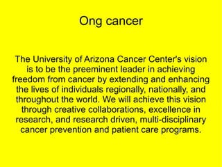 Ong cancer


 The University of Arizona Cancer Center's vision
      is to be the preeminent leader in achieving
freedom from cancer by extending and enhancing
  the lives of individuals regionally, nationally, and
                                                         h
 throughout the world. We will achieve this vision       f
                                                         t
    through creative collaborations, excellence in       r
 research, and research driven, multi-disciplinary
   cancer prevention and patient care programs.
 