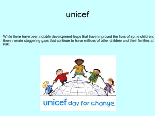 unicef
While there have been notable development leaps that have improved the lives of some children,
there remain staggering gaps that continue to leave millions of other children and their families at
risk.