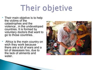  Their main objetive is to help
the victims of the
catastrophes and the
violence , in the undeveloped
countries. It is formed by
voluntary doctors that want to
go to those countries.
 Africa is the main country on
wich they work because
there are a lot of wars and a
lot of deseases too, due to
the lack of aliments and
water.
 