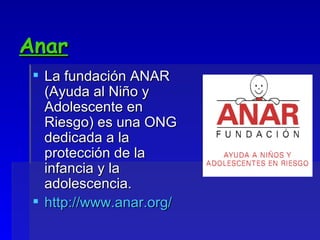 Anar La fundación ANAR (Ayuda al Niño y Adolescente en Riesgo) es una ONG dedicada a la protección de la infancia y la adolescencia. http://www.anar.org/ 