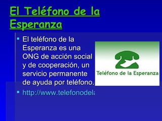 El Teléfono de la Esperanza El teléfono de la Esperanza es una ONG de acción social y de cooperación, un servicio permanente de ayuda por teléfono. http://www.telefonodelaesperanza.org/ 